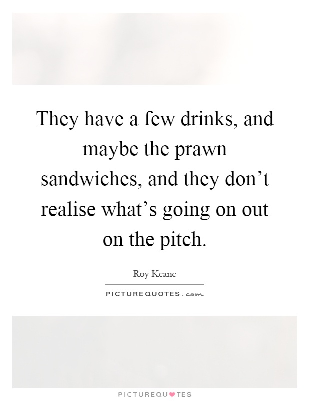 They have a few drinks, and maybe the prawn sandwiches, and they don't realise what's going on out on the pitch Picture Quote #1