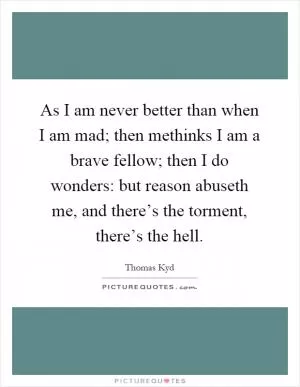As I am never better than when I am mad; then methinks I am a brave fellow; then I do wonders: but reason abuseth me, and there’s the torment, there’s the hell Picture Quote #1