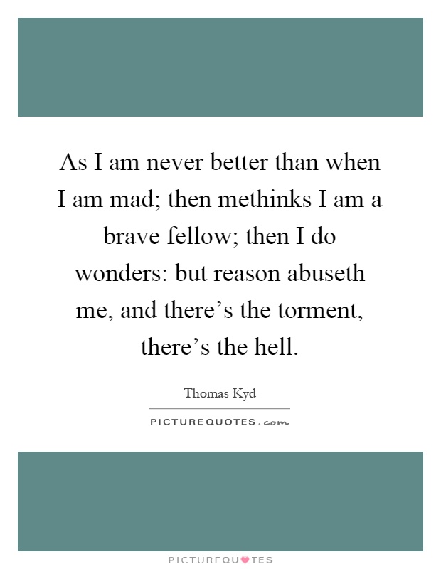 As I am never better than when I am mad; then methinks I am a brave fellow; then I do wonders: but reason abuseth me, and there's the torment, there's the hell Picture Quote #1
