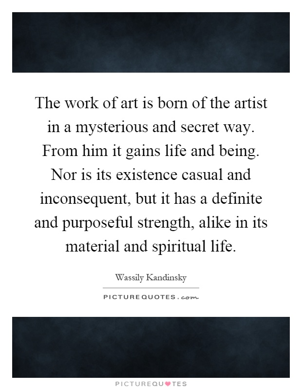 The work of art is born of the artist in a mysterious and secret way. From him it gains life and being. Nor is its existence casual and inconsequent, but it has a definite and purposeful strength, alike in its material and spiritual life Picture Quote #1