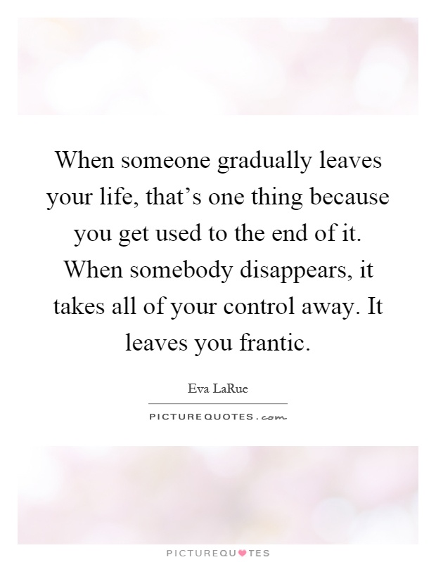 When someone gradually leaves your life, that's one thing because you get used to the end of it. When somebody disappears, it takes all of your control away. It leaves you frantic Picture Quote #1