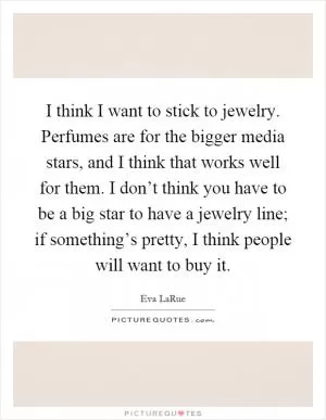 I think I want to stick to jewelry. Perfumes are for the bigger media stars, and I think that works well for them. I don’t think you have to be a big star to have a jewelry line; if something’s pretty, I think people will want to buy it Picture Quote #1