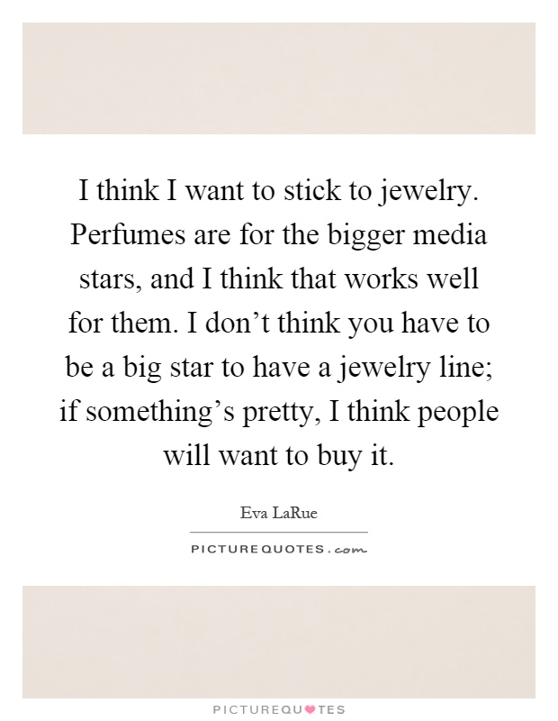I think I want to stick to jewelry. Perfumes are for the bigger media stars, and I think that works well for them. I don't think you have to be a big star to have a jewelry line; if something's pretty, I think people will want to buy it Picture Quote #1