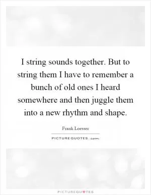 I string sounds together. But to string them I have to remember a bunch of old ones I heard somewhere and then juggle them into a new rhythm and shape Picture Quote #1