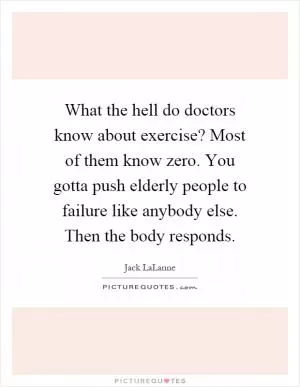 What the hell do doctors know about exercise? Most of them know zero. You gotta push elderly people to failure like anybody else. Then the body responds Picture Quote #1