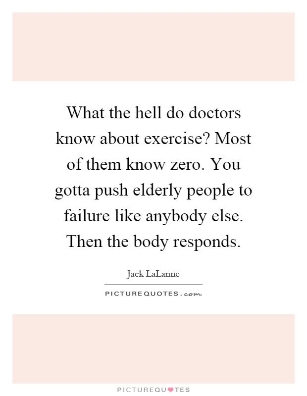 What the hell do doctors know about exercise? Most of them know zero. You gotta push elderly people to failure like anybody else. Then the body responds Picture Quote #1