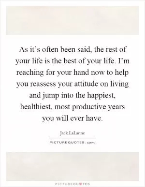 As it’s often been said, the rest of your life is the best of your life. I’m reaching for your hand now to help you reassess your attitude on living and jump into the happiest, healthiest, most productive years you will ever have Picture Quote #1