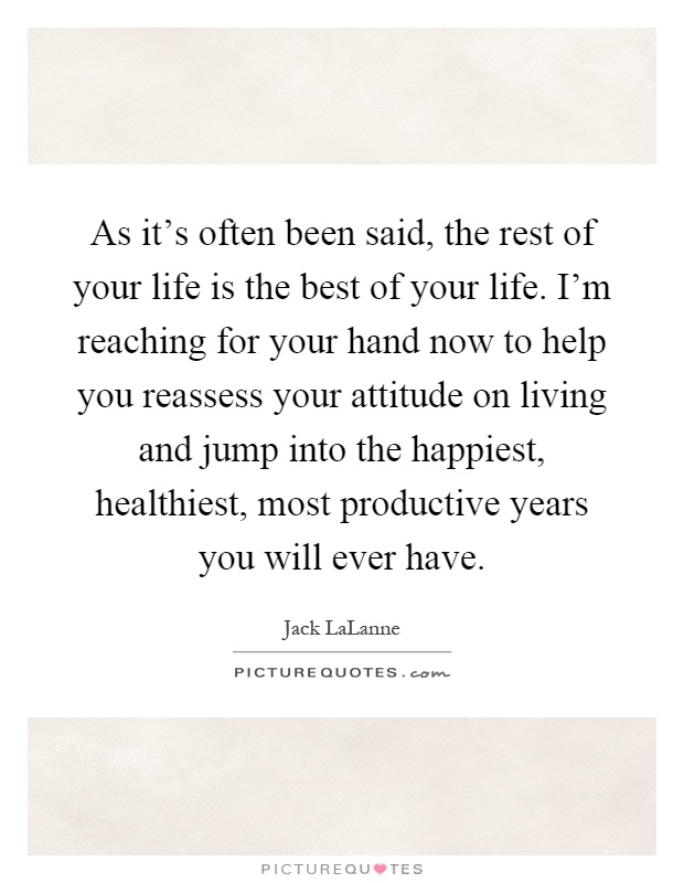 As it's often been said, the rest of your life is the best of your life. I'm reaching for your hand now to help you reassess your attitude on living and jump into the happiest, healthiest, most productive years you will ever have Picture Quote #1