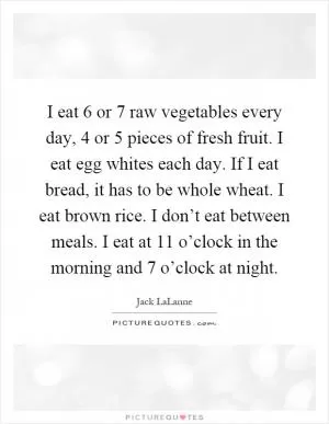 I eat 6 or 7 raw vegetables every day, 4 or 5 pieces of fresh fruit. I eat egg whites each day. If I eat bread, it has to be whole wheat. I eat brown rice. I don’t eat between meals. I eat at 11 o’clock in the morning and 7 o’clock at night Picture Quote #1