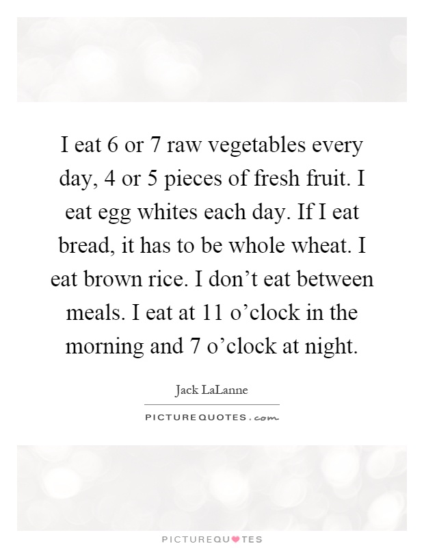 I eat 6 or 7 raw vegetables every day, 4 or 5 pieces of fresh fruit. I eat egg whites each day. If I eat bread, it has to be whole wheat. I eat brown rice. I don't eat between meals. I eat at 11 o'clock in the morning and 7 o'clock at night Picture Quote #1