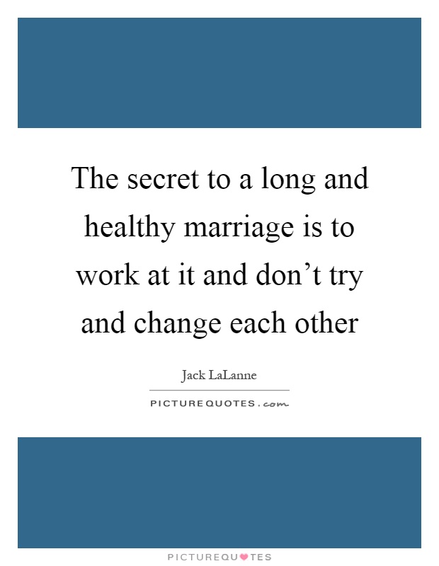 The secret to a long and healthy marriage is to work at it and don't try and change each other Picture Quote #1