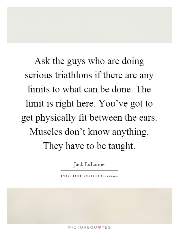 Ask the guys who are doing serious triathlons if there are any limits to what can be done. The limit is right here. You've got to get physically fit between the ears. Muscles don't know anything. They have to be taught Picture Quote #1