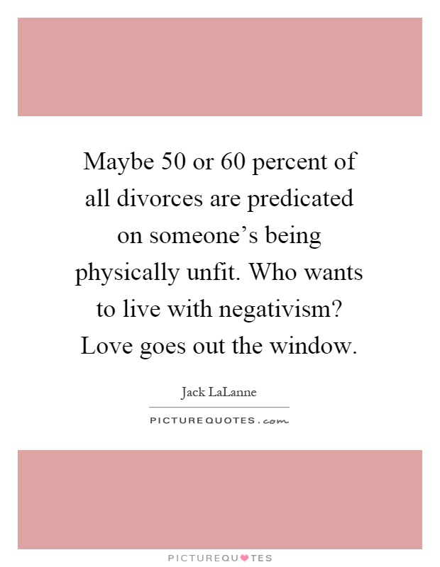 Maybe 50 or 60 percent of all divorces are predicated on someone's being physically unfit. Who wants to live with negativism? Love goes out the window Picture Quote #1