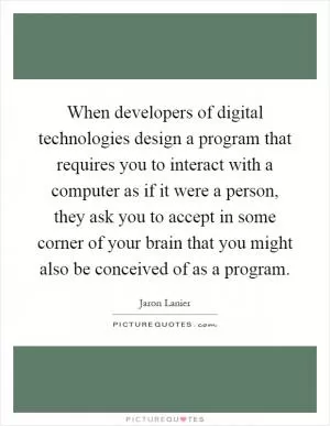 When developers of digital technologies design a program that requires you to interact with a computer as if it were a person, they ask you to accept in some corner of your brain that you might also be conceived of as a program Picture Quote #1