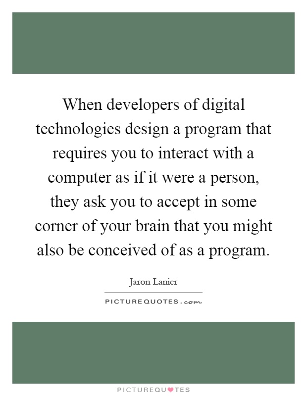 When developers of digital technologies design a program that requires you to interact with a computer as if it were a person, they ask you to accept in some corner of your brain that you might also be conceived of as a program Picture Quote #1