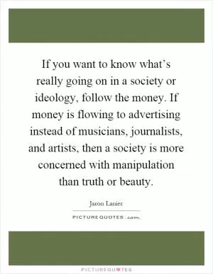 If you want to know what’s really going on in a society or ideology, follow the money. If money is flowing to advertising instead of musicians, journalists, and artists, then a society is more concerned with manipulation than truth or beauty Picture Quote #1