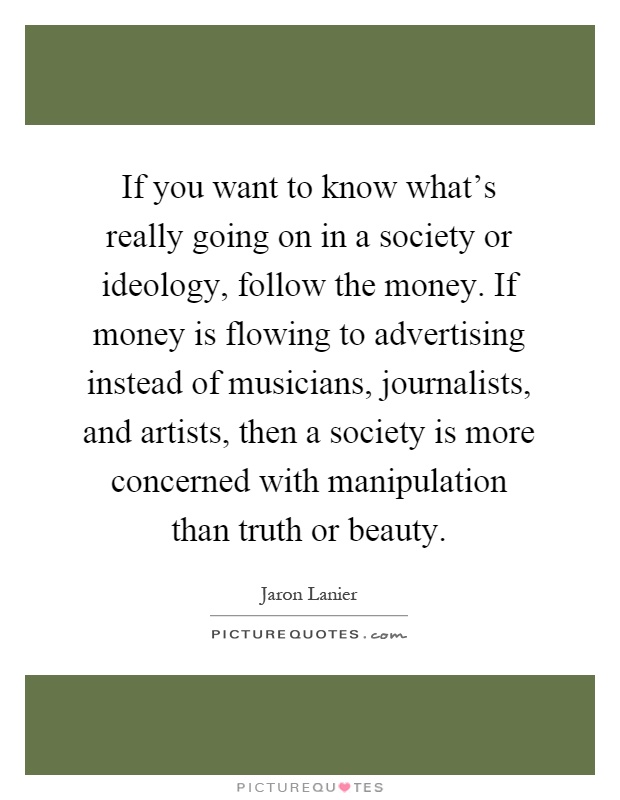 If you want to know what's really going on in a society or ideology, follow the money. If money is flowing to advertising instead of musicians, journalists, and artists, then a society is more concerned with manipulation than truth or beauty Picture Quote #1