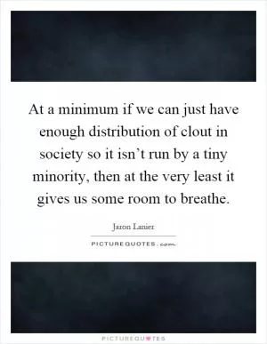 At a minimum if we can just have enough distribution of clout in society so it isn’t run by a tiny minority, then at the very least it gives us some room to breathe Picture Quote #1
