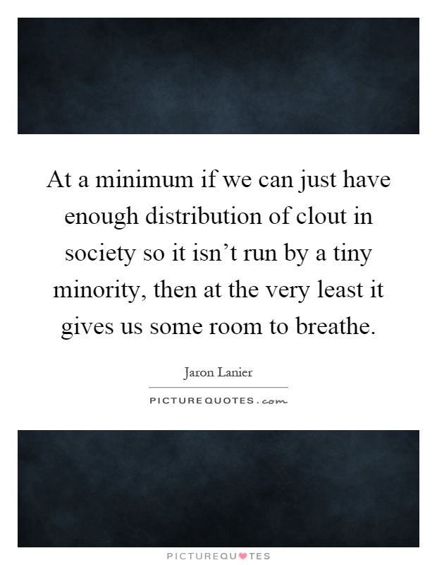 At a minimum if we can just have enough distribution of clout in society so it isn't run by a tiny minority, then at the very least it gives us some room to breathe Picture Quote #1