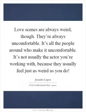 Love scenes are always weird, though. They’re always uncomfortable. It’s all the people around who make it uncomfortable. It’s not usually the actor you’re working with, because they usually feel just as weird as you do! Picture Quote #1