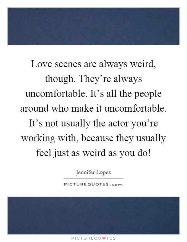 Love scenes are always weird, though. They're always uncomfortable. It's all the people around who make it uncomfortable. It's not usually the actor you're working with, because they usually feel just as weird as you do! Picture Quote #1