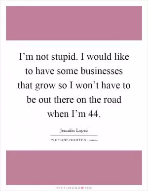 I’m not stupid. I would like to have some businesses that grow so I won’t have to be out there on the road when I’m 44 Picture Quote #1