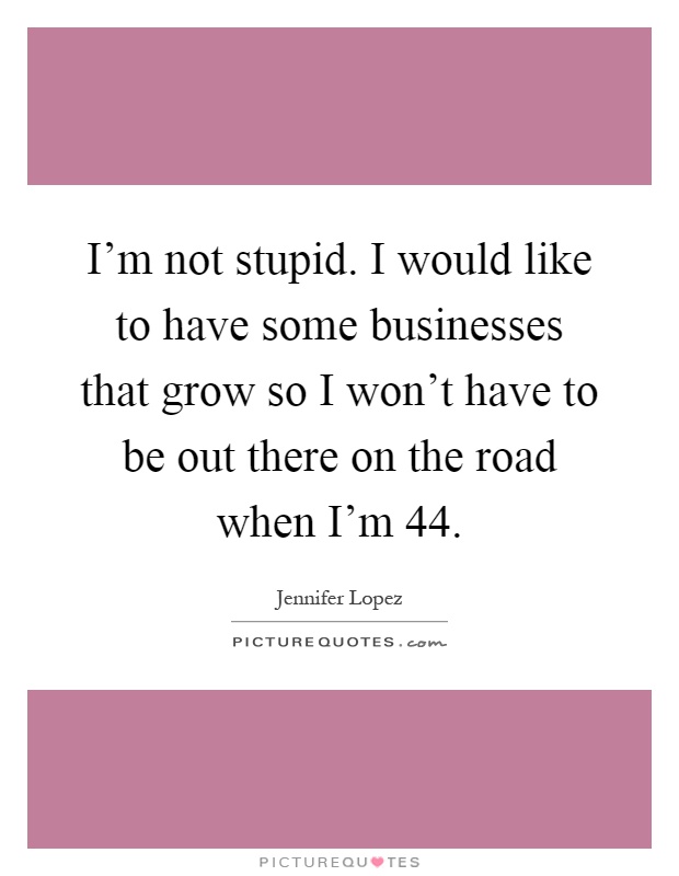 I'm not stupid. I would like to have some businesses that grow so I won't have to be out there on the road when I'm 44 Picture Quote #1