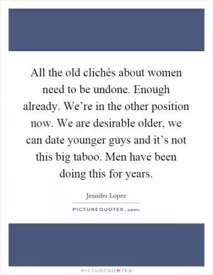All the old clichés about women need to be undone. Enough already. We’re in the other position now. We are desirable older, we can date younger guys and it’s not this big taboo. Men have been doing this for years Picture Quote #1