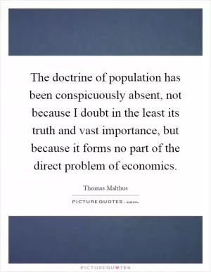 The doctrine of population has been conspicuously absent, not because I doubt in the least its truth and vast importance, but because it forms no part of the direct problem of economics Picture Quote #1