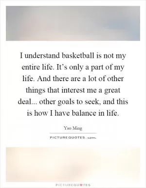 I understand basketball is not my entire life. It’s only a part of my life. And there are a lot of other things that interest me a great deal... other goals to seek, and this is how I have balance in life Picture Quote #1