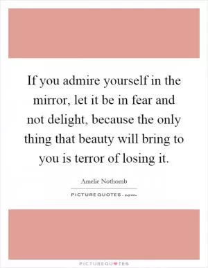 If you admire yourself in the mirror, let it be in fear and not delight, because the only thing that beauty will bring to you is terror of losing it Picture Quote #1