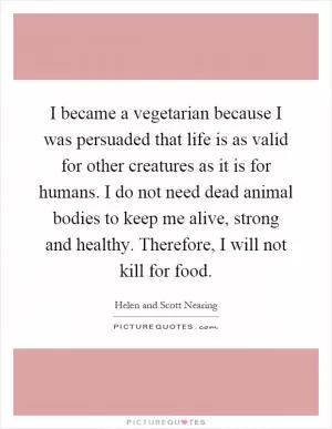 I became a vegetarian because I was persuaded that life is as valid for other creatures as it is for humans. I do not need dead animal bodies to keep me alive, strong and healthy. Therefore, I will not kill for food Picture Quote #1