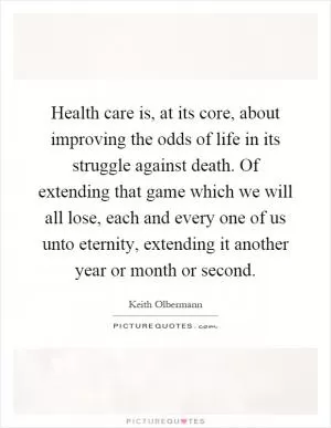Health care is, at its core, about improving the odds of life in its struggle against death. Of extending that game which we will all lose, each and every one of us unto eternity, extending it another year or month or second Picture Quote #1