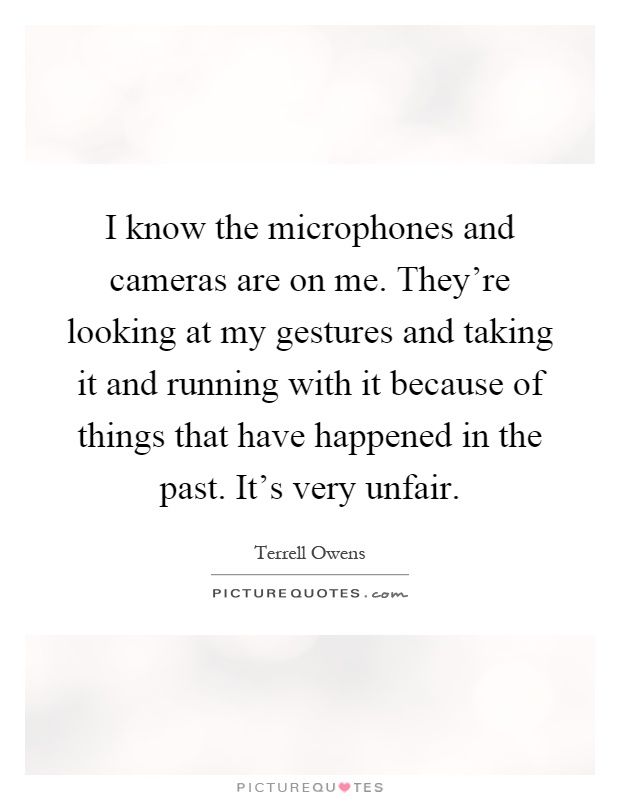 I know the microphones and cameras are on me. They're looking at my gestures and taking it and running with it because of things that have happened in the past. It's very unfair Picture Quote #1