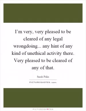 I’m very, very pleased to be cleared of any legal wrongdoing... any hint of any kind of unethical activity there. Very pleased to be cleared of any of that Picture Quote #1