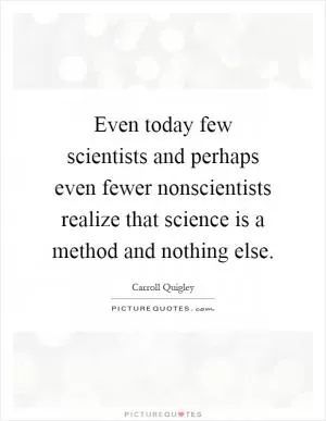 Even today few scientists and perhaps even fewer nonscientists realize that science is a method and nothing else Picture Quote #1