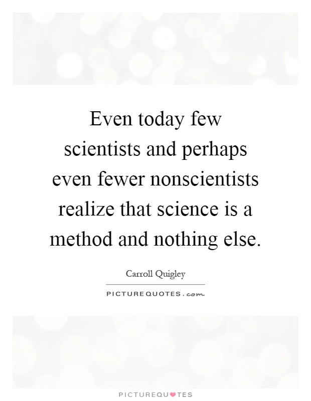 Even today few scientists and perhaps even fewer nonscientists realize that science is a method and nothing else Picture Quote #1