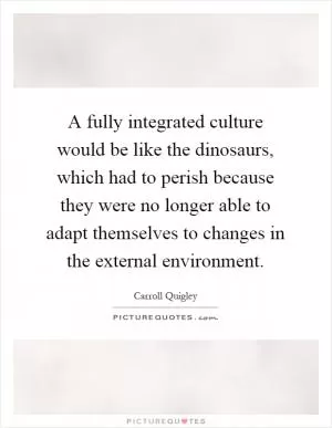 A fully integrated culture would be like the dinosaurs, which had to perish because they were no longer able to adapt themselves to changes in the external environment Picture Quote #1