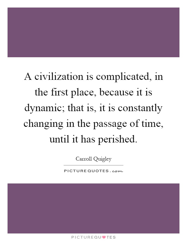 A civilization is complicated, in the first place, because it is dynamic; that is, it is constantly changing in the passage of time, until it has perished Picture Quote #1