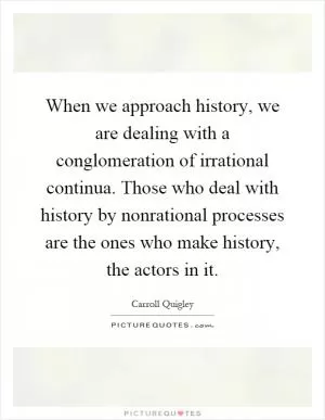 When we approach history, we are dealing with a conglomeration of irrational continua. Those who deal with history by nonrational processes are the ones who make history, the actors in it Picture Quote #1