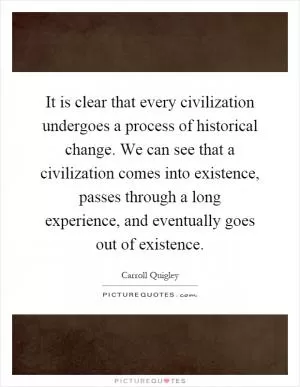 It is clear that every civilization undergoes a process of historical change. We can see that a civilization comes into existence, passes through a long experience, and eventually goes out of existence Picture Quote #1