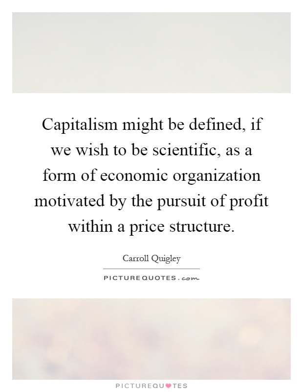 Capitalism might be defined, if we wish to be scientific, as a form of economic organization motivated by the pursuit of profit within a price structure Picture Quote #1