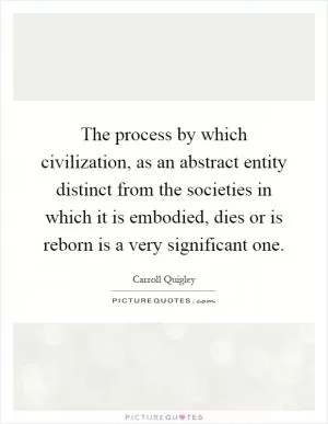 The process by which civilization, as an abstract entity distinct from the societies in which it is embodied, dies or is reborn is a very significant one Picture Quote #1