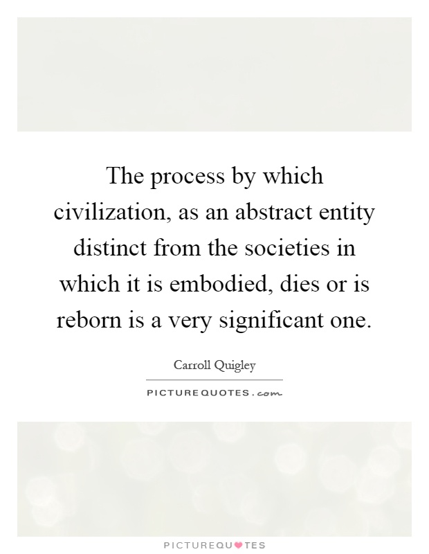 The process by which civilization, as an abstract entity distinct from the societies in which it is embodied, dies or is reborn is a very significant one Picture Quote #1