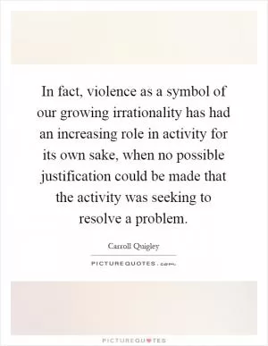 In fact, violence as a symbol of our growing irrationality has had an increasing role in activity for its own sake, when no possible justification could be made that the activity was seeking to resolve a problem Picture Quote #1