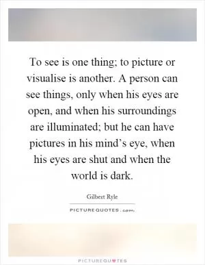 To see is one thing; to picture or visualise is another. A person can see things, only when his eyes are open, and when his surroundings are illuminated; but he can have pictures in his mind’s eye, when his eyes are shut and when the world is dark Picture Quote #1