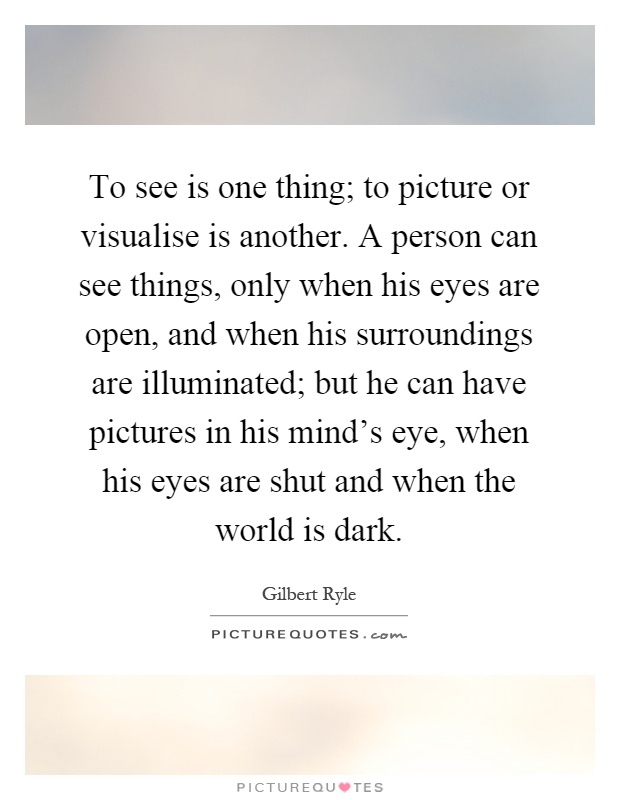 To see is one thing; to picture or visualise is another. A person can see things, only when his eyes are open, and when his surroundings are illuminated; but he can have pictures in his mind's eye, when his eyes are shut and when the world is dark Picture Quote #1