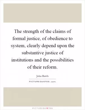 The strength of the claims of formal justice, of obedience to system, clearly depend upon the substantive justice of institutions and the possibilities of their reform Picture Quote #1