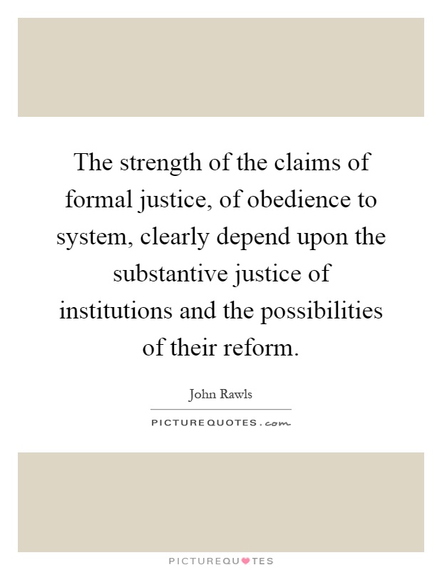 The strength of the claims of formal justice, of obedience to system, clearly depend upon the substantive justice of institutions and the possibilities of their reform Picture Quote #1