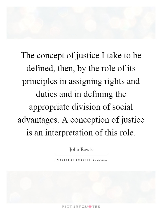 The concept of justice I take to be defined, then, by the role of its principles in assigning rights and duties and in defining the appropriate division of social advantages. A conception of justice is an interpretation of this role Picture Quote #1